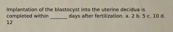 Implantation of the blastocyst into the uterine decidua is completed within _______ days after fertilization. a. 2 b. 5 c. 10 d. 12