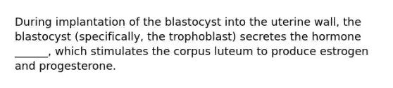 During implantation of the blastocyst into the uterine wall, the blastocyst (specifically, the trophoblast) secretes the hormone ______, which stimulates the corpus luteum to produce estrogen and progesterone.