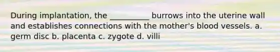 During implantation, the __________ burrows into the uterine wall and establishes connections with the mother's blood vessels. a. germ disc b. placenta c. zygote d. villi