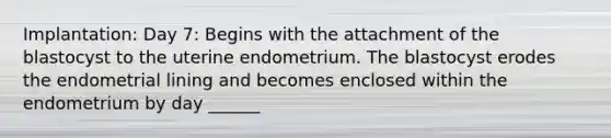 Implantation: Day 7: Begins with the attachment of the blastocyst to the uterine endometrium. The blastocyst erodes the endometrial lining and becomes enclosed within the endometrium by day ______