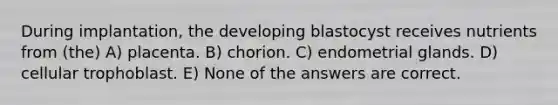 During implantation, the developing blastocyst receives nutrients from (the) A) placenta. B) chorion. C) endometrial glands. D) cellular trophoblast. E) None of the answers are correct.