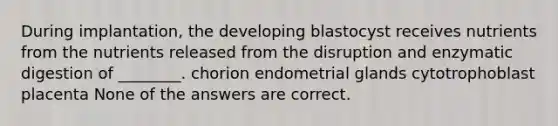 During implantation, the developing blastocyst receives nutrients from the nutrients released from the disruption and enzymatic digestion of ________. chorion endometrial glands cytotrophoblast placenta None of the answers are correct.