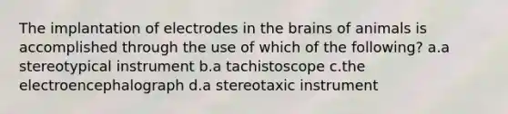 The implantation of electrodes in the brains of animals is accomplished through the use of which of the following? a.a stereotypical instrument b.a tachistoscope c.the electroencephalograph d.a stereotaxic instrument