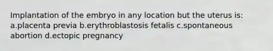 Implantation of the embryo in any location but the uterus is: a.placenta previa b.erythroblastosis fetalis c.spontaneous abortion d.ectopic pregnancy