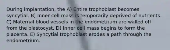 During implantation, the A) Entire trophoblast becomes syncytial. B) Inner cell mass is temporarily deprived of nutrients. C) Maternal blood vessels in the endometrium are walled off from the blastocyst. D) Inner cell mass begins to form the placenta. E) Syncytial trophoblast erodes a path through the endometrium.