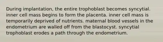 During implantation, the entire trophoblast becomes syncytial. inner cell mass begins to form the placenta. inner cell mass is temporarily deprived of nutrients. maternal blood vessels in the endometrium are walled off from the blastocyst. syncytial trophoblast erodes a path through the endometrium.