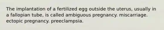 The implantation of a fertilized egg outside the uterus, usually in a fallopian tube, is called ambiguous pregnancy. miscarriage. ectopic pregnancy. preeclampsia.