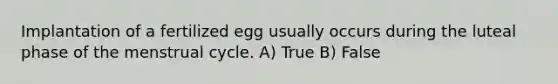 Implantation of a fertilized egg usually occurs during the luteal phase of the menstrual cycle. A) True B) False