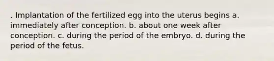 . Implantation of the fertilized egg into the uterus begins a. immediately after conception. b. about one week after conception. c. during the period of the embryo. d. during the period of the fetus.