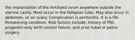 the implantation of the fertilized ovum anywhere outside the uterine cavity. Most occur in the fallopian tube. May also occur in abdomen, or on ovary. Complication is peritonitis.​ It is a life threatening condition.​ Risk factors include: history of PID, progestin-only birth control failure, and prior tubal or pelvic surgery