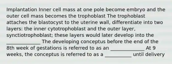 Implantation Inner cell mass at one pole become embryo and the outer cell mass becomes the trophoblast The trophoblast attaches the blastocyst to the uterine wall, differentiate into two layers: the inner cytotrophoblast and the outer layer, synctiotrophoblast; these layers would later develop into the ______________ The developing conceptus before the end of the 8th week of gestations is referred to as an ______________ At 9 weeks, the conceptus is referred to as a ___________ until delivery