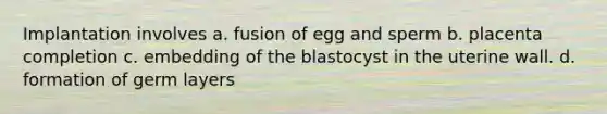 Implantation involves a. fusion of egg and sperm b. placenta completion c. embedding of the blastocyst in the uterine wall. d. formation of germ layers