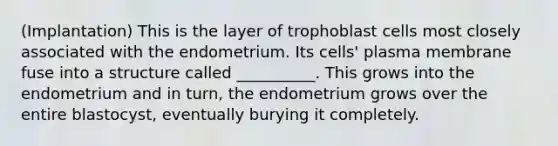 (Implantation) This is the layer of trophoblast cells most closely associated with the endometrium. Its cells' plasma membrane fuse into a structure called __________. This grows into the endometrium and in turn, the endometrium grows over the entire blastocyst, eventually burying it completely.