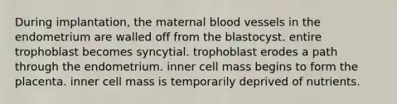 During implantation, the maternal blood vessels in the endometrium are walled off from the blastocyst. entire trophoblast becomes syncytial. trophoblast erodes a path through the endometrium. inner cell mass begins to form the placenta. inner cell mass is temporarily deprived of nutrients.