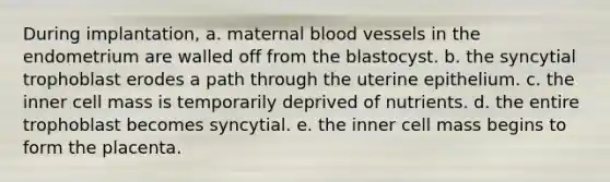 During implantation, a. maternal <a href='https://www.questionai.com/knowledge/kZJ3mNKN7P-blood-vessels' class='anchor-knowledge'>blood vessels</a> in the endometrium are walled off from the blastocyst. b. the syncytial trophoblast erodes a path through the uterine epithelium. c. the inner cell mass is temporarily deprived of nutrients. d. the entire trophoblast becomes syncytial. e. the inner cell mass begins to form the placenta.