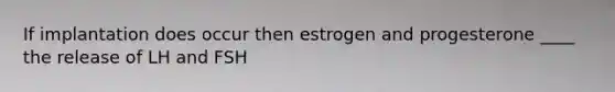 If implantation does occur then estrogen and progesterone ____ the release of LH and FSH