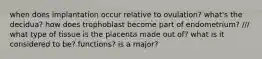 when does implantation occur relative to ovulation? what's the decidua? how does trophoblast become part of endometrium? /// what type of tissue is the placenta made out of? what is it considered to be? functions? is a major?