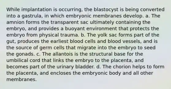 While implantation is occurring, the blastocyst is being converted into a gastrula, in which embryonic membranes develop. a. The amnion forms the transparent sac ultimately containing the embryo, and provides a buoyant environment that protects the embryo from physical trauma. b. The yolk sac forms part of the gut, produces the earliest blood cells and blood vessels, and is the source of germ cells that migrate into the embryo to seed the gonads. c. The allantois is the structural base for the umbilical cord that links the embryo to the placenta, and becomes part of the urinary bladder. d. The chorion helps to form the placenta, and encloses the embryonic body and all other membranes.