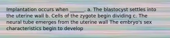 Implantation occurs when ______. a. The blastocyst settles into the uterine wall b. Cells of the zygote begin dividing c. The neural tube emerges from the uterine wall The embryo's sex characteristics begin to develop