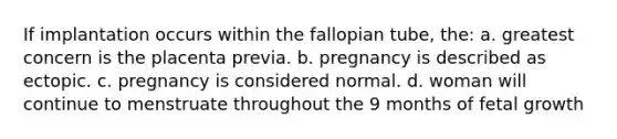 If implantation occurs within the fallopian tube, the: a. greatest concern is the placenta previa. b. pregnancy is described as ectopic. c. pregnancy is considered normal. d. woman will continue to menstruate throughout the 9 months of fetal growth