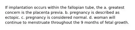 If implantation occurs within the fallopian tube, the a. greatest concern is the placenta previa. b. pregnancy is described as ectopic. c. pregnancy is considered normal. d. woman will continue to menstruate throughout the 9 months of fetal growth.