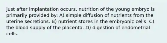 Just after implantation occurs, nutrition of the young embryo is primarily provided by: A) simple diffusion of nutrients from the uterine secretions. B) nutrient stores in the embryonic cells. C) <a href='https://www.questionai.com/knowledge/k7oXMfj7lk-the-blood' class='anchor-knowledge'>the blood</a> supply of the placenta. D) digestion of endometrial cells.