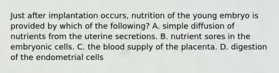 Just after implantation occurs, nutrition of the young embryo is provided by which of the following? A. simple diffusion of nutrients from the uterine secretions. B. nutrient sores in the embryonic cells. C. the blood supply of the placenta. D. digestion of the endometrial cells