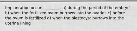 Implantation occurs ________. a) during the period of the embryo b) when the fertilized ovum burrows into the ovaries c) before the ovum is fertilized d) when the blastocyst burrows into the uterine lining