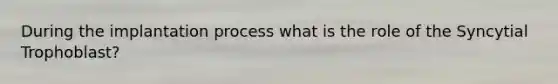 During the implantation process what is the role of the Syncytial Trophoblast?