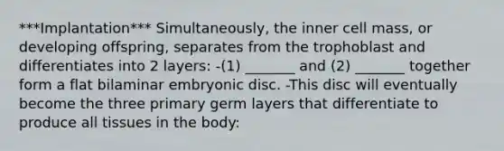 ***Implantation*** Simultaneously, the inner cell mass, or developing offspring, separates from the trophoblast and differentiates into 2 layers: -(1) _______ and (2) _______ together form a flat bilaminar embryonic disc. -This disc will eventually become the three primary germ layers that differentiate to produce all tissues in the body: