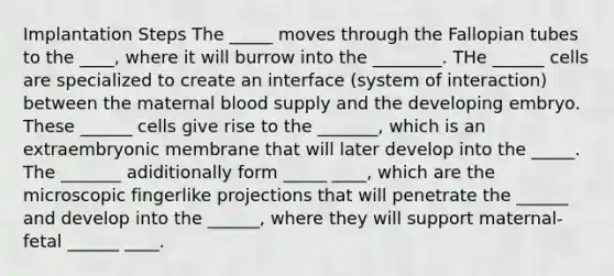 Implantation Steps The _____ moves through the Fallopian tubes to the ____, where it will burrow into the ________. THe ______ cells are specialized to create an interface (system of interaction) between the maternal blood supply and the developing embryo. These ______ cells give rise to the _______, which is an extraembryonic membrane that will later develop into the _____. The _______ adiditionally form _____ ____, which are the microscopic fingerlike projections that will penetrate the ______ and develop into the ______, where they will support maternal-fetal ______ ____.