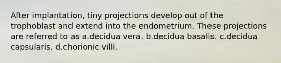 After implantation, tiny projections develop out of the trophoblast and extend into the endometrium. These projections are referred to as a.decidua vera. b.decidua basalis. c.decidua capsularis. d.chorionic villi.