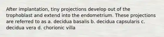 After implantation, tiny projections develop out of the trophoblast and extend into the endometrium. These projections are referred to as a. decidua basalis b. decidua capsularis c. decidua vera d. chorionic villa