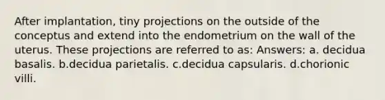 After implantation, tiny projections on the outside of the conceptus and extend into the endometrium on the wall of the uterus. These projections are referred to as: Answers: a. decidua basalis. b.decidua parietalis. c.decidua capsularis. d.chorionic villi.