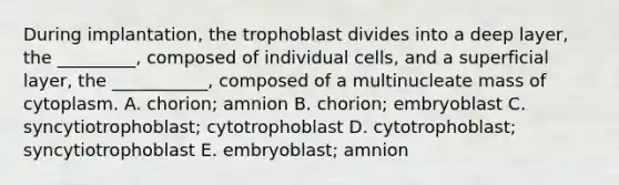 During implantation, the trophoblast divides into a deep layer, the _________, composed of individual cells, and a superficial layer, the ___________, composed of a multinucleate mass of cytoplasm. A. chorion; amnion B. chorion; embryoblast C. syncytiotrophoblast; cytotrophoblast D. cytotrophoblast; syncytiotrophoblast E. embryoblast; amnion