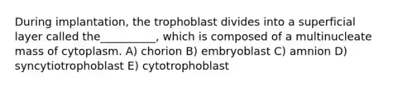 During implantation, the trophoblast divides into a superficial layer called the__________, which is composed of a multinucleate mass of cytoplasm. A) chorion B) embryoblast C) amnion D) syncytiotrophoblast E) cytotrophoblast