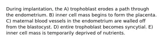 During implantation, the A) trophoblast erodes a path through the endometrium. B) inner cell mass begins to form the placenta. C) maternal <a href='https://www.questionai.com/knowledge/kZJ3mNKN7P-blood-vessels' class='anchor-knowledge'>blood vessels</a> in the endometrium are walled off from the blastocyst. D) entire trophoblast becomes syncytial. E) inner cell mass is temporarily deprived of nutrients.