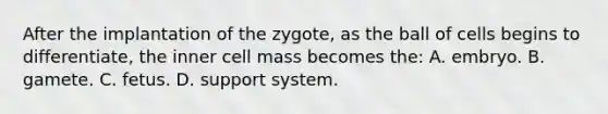 After the implantation of the zygote, as the ball of cells begins to differentiate, the inner cell mass becomes the: A. embryo. B. gamete. C. fetus. D. support system.