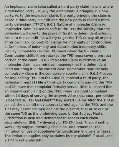 An impleader claim (also called a third-party claim) is one where a defending party (usually the defendant) is bringing in a new party. As to the impleader claim, the party bringing the claim is called a third-party plaintiff and the new party is called a third-party defendant ("TPD"). 9.6.1 Nature of Impleader Claim An impleader claim is used to shift to the TPD the liability that the defendant will owe to the plaintiff. So if the defen- dant is found liable to the plaintiff, he will try to get the TPD to pay all or part of his own liability. Look for claims for indemnity or contribution. a. Definitions of Indemnity and Contribution Indemnity shifts liability completely (so the TPD must cover the full claim). Contribution shifts it pro-rata (so the TPD must cover a pro-rata portion of the claim). 9.6.2 Impleader Claim Is Permissive An impleader claim is permissive, meaning that the defen- dant need not bring it in the current case. Remember that the only compulsory claim is the compulsory counterclaim. 9.6.3 Process for Impleading TPD into the Case To implead a third party, the defendant must (1) file a third- party complaint naming the TPD and (2) have that complaint formally served (that is, served like an original complaint) on the TPD. There is a right to implead within 14 days of serving the answer. After that, court permission is needed. a. TPD and Plaintiff May Assert Claims After the TPD is joined, the plaintiff may assert claim(s) against the TPD, and the TPD may assert claim(s) against the plaintiff, that arise out of the same T/O as the underlying case. b. But Subject Matter Jurisdiction Is Required Remember to access each claim separately for SMJ. Try diversity or FQ SMJ first. Then, if neither works, try supple- mental jurisdiction. And remember the limitation on use of supplemental jurisdiction in diversity cases: The limitation applies only to claims by the plaintiff, if at all, and a TPD is not a plaintiff.