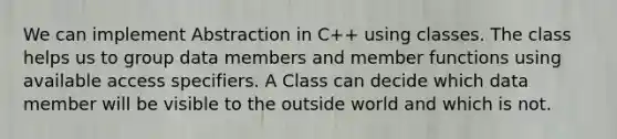 We can implement Abstraction in C++ using classes. The class helps us to group data members and member functions using available access specifiers. A Class can decide which data member will be visible to the outside world and which is not.