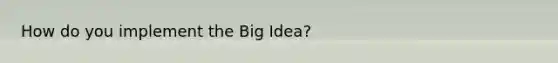 How do you implement the Big Idea?