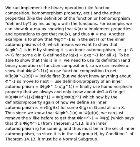 We can implement the binary operation (like function composition, homomorphism property, ect.) and the other properties (like the definition of the function or homomorphism "defined by") by including x with the functions. For example, we can show Φ = mu by showing that Φ(x) = implement properties and operations to get that mu(x), and thus Φ = mu. Another example is to show that ΦigΦ^-1 is in the set H (of the inner automorphisms of G, which means we want to show that ΦigΦ^-1 is in H by showing it is an inner automorphism, ie ig : G -> G for some g in G defined by ig(x) = gxg^-1 for all x). To be able to show that this is in H, we need to use its definition (and binary operation of function composition), so we can involve x: show that ΦigΦ^-1(x) = use function composition to get Φ(ig(Φ^-1(x))) = inside first (but we don't know anything about Φ^-1 so move to next = use definition/property of an inner automorphism = Φ(gΦ^-1(x)g^1)) = finally use homomorphism property that we always and only know about Φ:G->G to get Φ(g)Φ(Φ^-1(x))Φ(g^1) = Φ(g)xΦ(g)^1 which now by the definition/property again of how we define an inner automorphism is = iΦ(g)(x) for some Φ(g) in G and all x in X. Thus since we know that ΦigΦ^-1(x) = iΦ(g)(x), we can just remove the x like before to get that ΦigΦ^-1 = iΦ(g) (which says that this ΦigΦ^-1 (from Theorem 14.13, is an inner automorphism ig for some g, and thus must be in the set of inner automorphism, so since it is in the subgroup H, by Condition 1 of Theorem 14.13, it must be a Normal Subgroup.