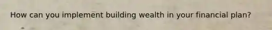 How can you implement building wealth in your financial plan?