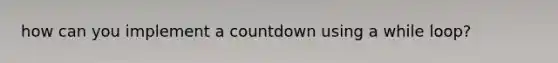 how can you implement a countdown using a while loop?