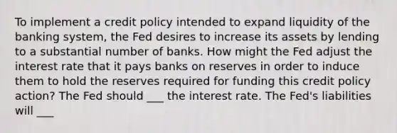 To implement a credit policy intended to expand liquidity of the banking​ system, the Fed desires to increase its assets by lending to a substantial number of banks. How might the Fed adjust the interest rate that it pays banks on reserves in order to induce them to hold the reserves required for funding this credit policy​ action? The Fed should ___ the interest rate. The​ Fed's liabilities will ___