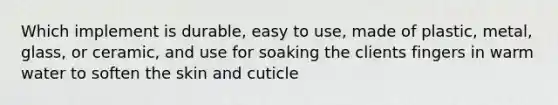 Which implement is durable, easy to use, made of plastic, metal, glass, or ceramic, and use for soaking the clients fingers in warm water to soften the skin and cuticle