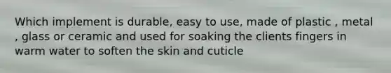 Which implement is durable, easy to use, made of plastic , metal , glass or ceramic and used for soaking the clients fingers in warm water to soften the skin and cuticle