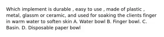 Which implement is durable , easy to use , made of plastic , metal, glassm or ceramic, and used for soaking the clients finger in warm water to soften skin A. Water bowl B. Finger bowl. C. Basin. D. Disposable paper bowl