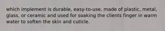 which implement is durable, easy-to-use, made of plastic, metal, glass, or ceramic and used for soaking the clients finger in warm water to soften the skin and cuticle.