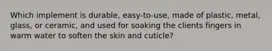 Which implement is durable, easy-to-use, made of plastic, metal, glass, or ceramic, and used for soaking the clients fingers in warm water to soften the skin and cuticle?